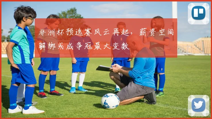 非洲杯预选赛风云再起，薪资空间解绑或成争冠最大变数