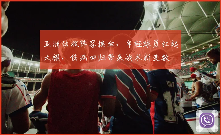 亚洲劲旅阵容换血，年轻球员扛起大旗，伤病回归带来战术新变数