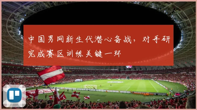 中国男网新生代潜心备战，对手研究成赛区训练关键一环